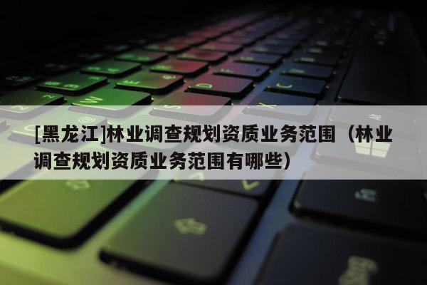 [黑龍江]林業調查規劃資質業務范圍（林業調查規劃資質業務范圍有哪些）