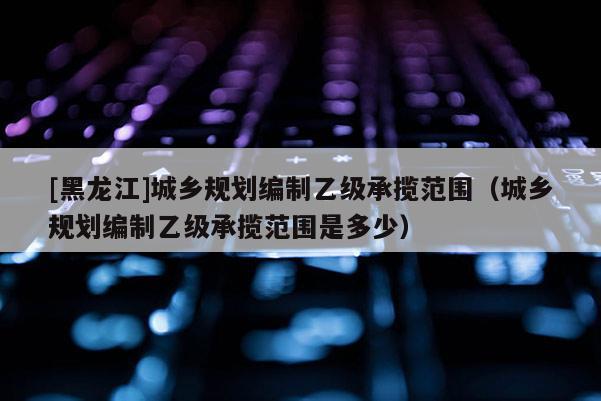 [黑龍江]城鄉規劃編制乙級承攬范圍（城鄉規劃編制乙級承攬范圍是多少）