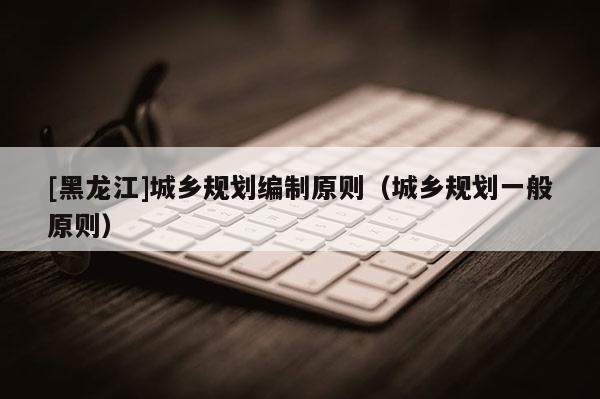 [黑龍江]城鄉規劃編制原則（城鄉規劃一般原則）