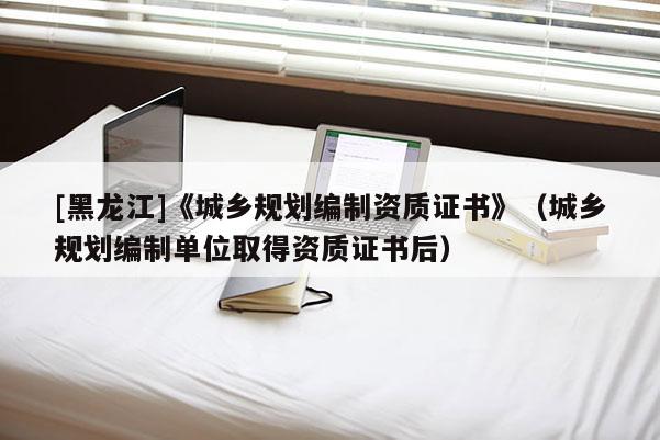 [黑龍江]《城鄉規劃編制資質證書》（城鄉規劃編制單位取得資質證書后）