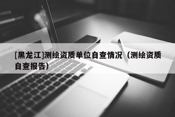 [黑龍江]測繪資質單位自查情況（測繪資質自查報告）
