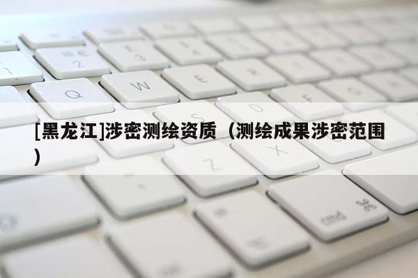 [黑龍江]涉密測繪資質（測繪成果涉密范圍）