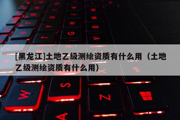 [黑龍江]土地乙級測繪資質有什么用（土地乙級測繪資質有什么用）