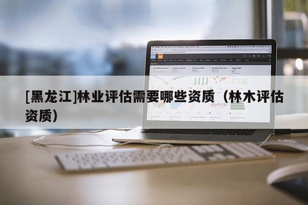 [黑龍江]林業評估需要哪些資質（林木評估資質）