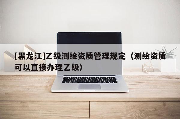 [黑龍江]乙級測繪資質管理規定（測繪資質可以直接辦理乙級）