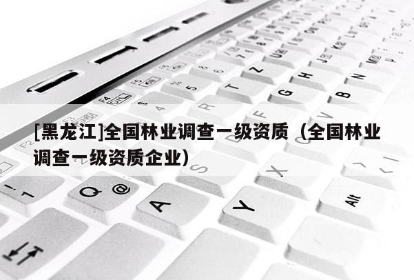 [黑龍江]全國林業調查一級資質（全國林業調查一級資質企業）