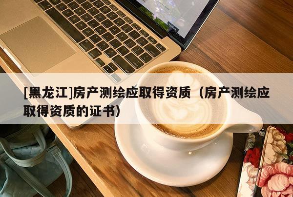 [黑龍江]房產測繪應取得資質（房產測繪應取得資質的證書）