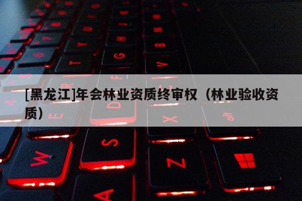[黑龍江]年會林業(yè)資質(zhì)終審權(quán)（林業(yè)驗(yàn)收資質(zhì)）