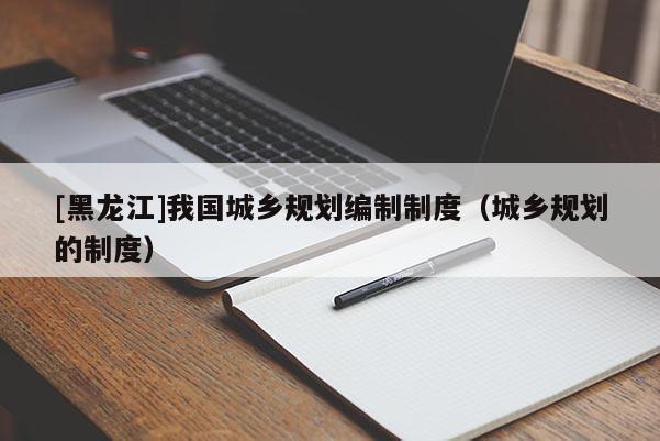 [黑龍江]我國(guó)城鄉(xiāng)規(guī)劃編制制度（城鄉(xiāng)規(guī)劃的制度）