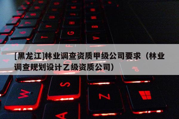[黑龍江]林業調查資質甲級公司要求（林業調查規劃設計乙級資質公司）