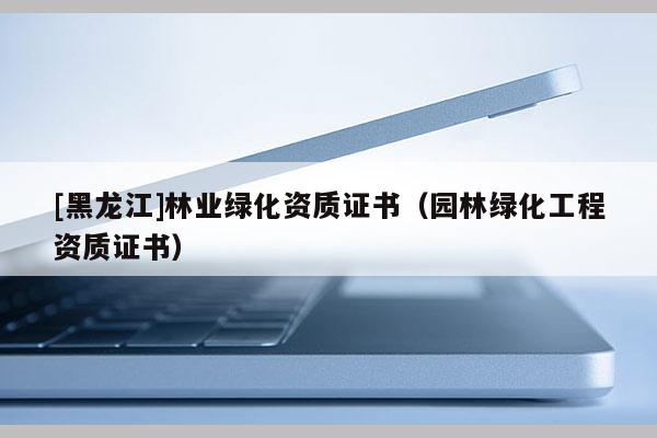 [黑龍江]林業(yè)綠化資質(zhì)證書（園林綠化工程資質(zhì)證書）