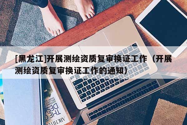 [黑龍江]開展測繪資質復審換證工作（開展測繪資質復審換證工作的通知）