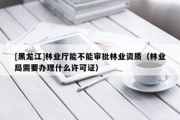 [黑龍江]林業(yè)廳能不能審批林業(yè)資質(zhì)（林業(yè)局需要辦理什么許可證）