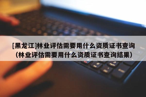 [黑龍江]林業(yè)評估需要用什么資質(zhì)證書查詢（林業(yè)評估需要用什么資質(zhì)證書查詢結果）