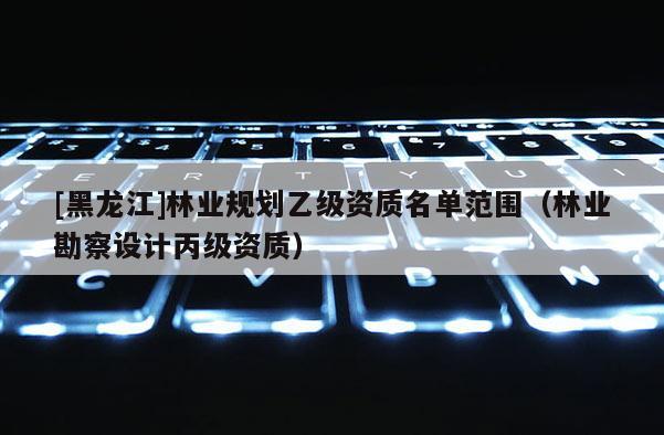 [黑龍江]林業規劃乙級資質名單范圍（林業勘察設計丙級資質）