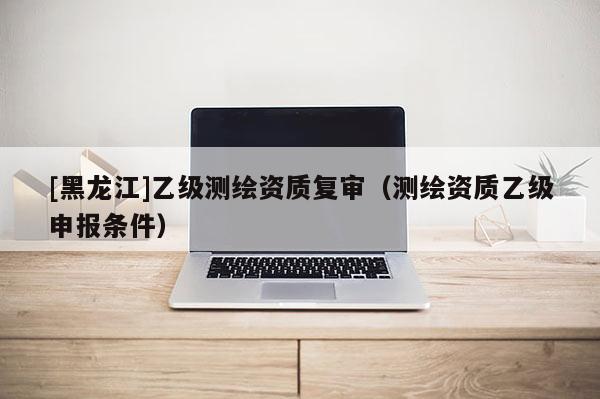 [黑龍江]乙級(jí)測(cè)繪資質(zhì)復(fù)審（測(cè)繪資質(zhì)乙級(jí)申報(bào)條件）