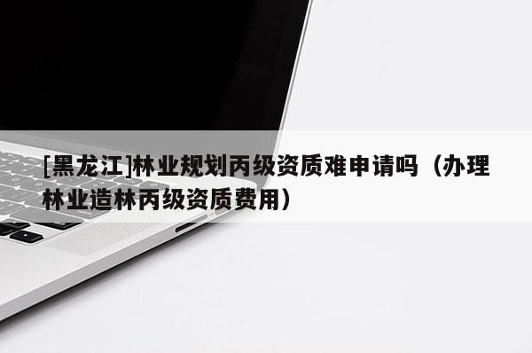 [黑龍江]林業規劃丙級資質難申請嗎（辦理林業造林丙級資質費用）