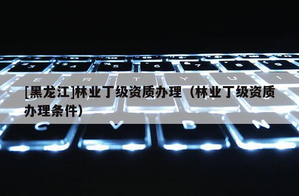 [黑龍江]林業丁級資質辦理（林業丁級資質辦理條件）