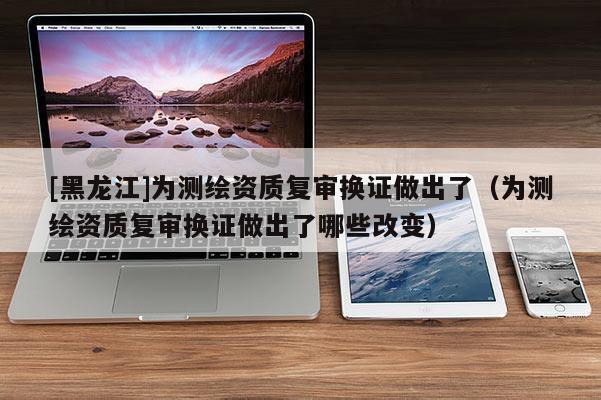 [黑龍江]為測繪資質復審換證做出了（為測繪資質復審換證做出了哪些改變）