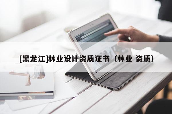 [黑龍江]林業(yè)設(shè)計(jì)資質(zhì)證書（林業(yè) 資質(zhì)）