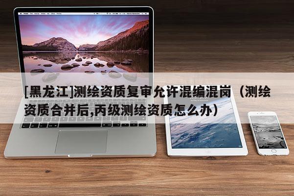 [黑龍江]測繪資質復審允許混編混崗（測繪資質合并后,丙級測繪資質怎么辦）
