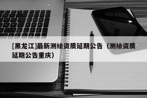 [黑龍江]最新測繪資質延期公告（測繪資質延期公告重慶）