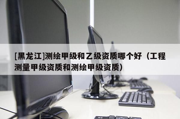 [黑龍江]測繪甲級和乙級資質哪個好（工程測量甲級資質和測繪甲級資質）
