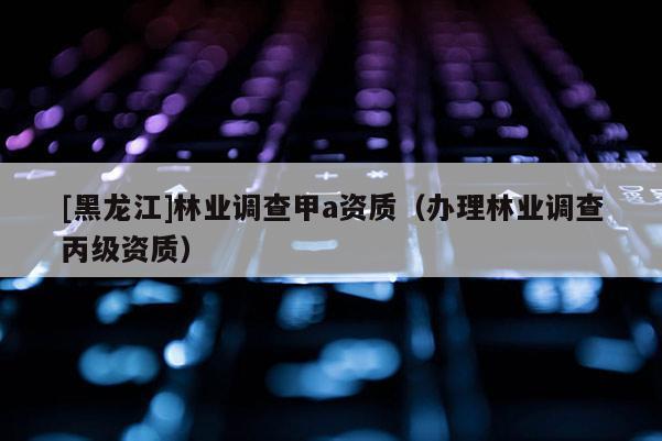 [黑龍江]林業調查甲a資質（辦理林業調查丙級資質）