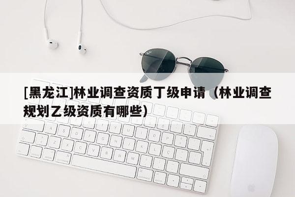 [黑龍江]林業(yè)調(diào)查資質(zhì)丁級(jí)申請(qǐng)（林業(yè)調(diào)查規(guī)劃乙級(jí)資質(zhì)有哪些）