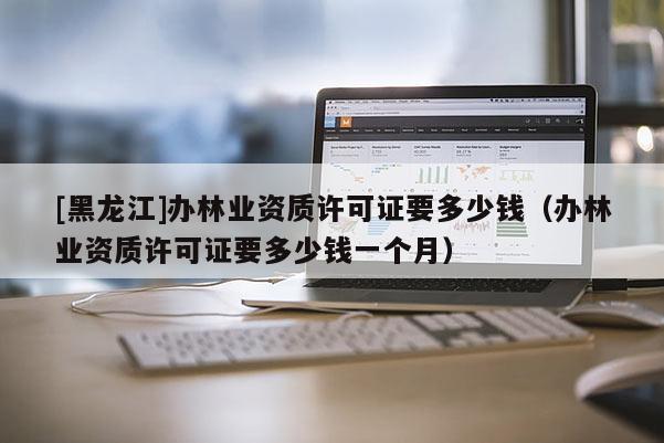[黑龍江]辦林業資質許可證要多少錢（辦林業資質許可證要多少錢一個月）