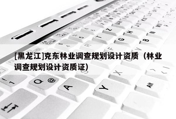 [黑龍江]克東林業調查規劃設計資質（林業調查規劃設計資質證）