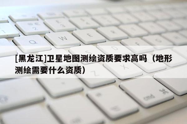 [黑龍江]衛星地圖測繪資質要求高嗎（地形測繪需要什么資質）