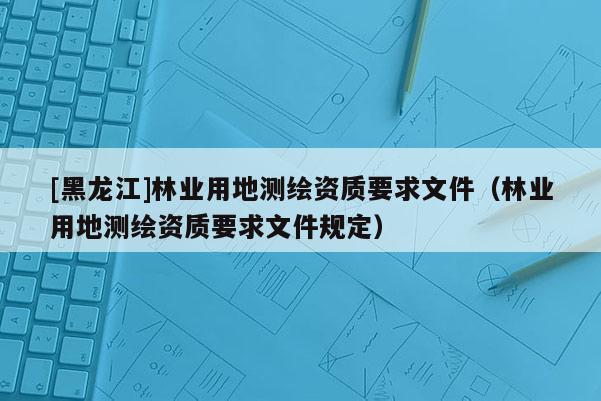 [黑龍江]林業用地測繪資質要求文件（林業用地測繪資質要求文件規定）