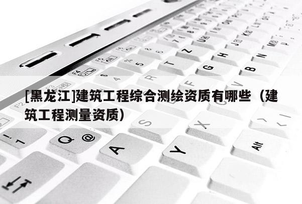 [黑龍江]建筑工程綜合測(cè)繪資質(zhì)有哪些（建筑工程測(cè)量資質(zhì)）