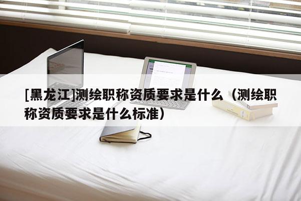 [黑龍江]測(cè)繪職稱資質(zhì)要求是什么（測(cè)繪職稱資質(zhì)要求是什么標(biāo)準(zhǔn)）