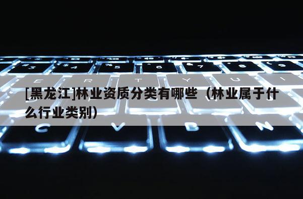 [黑龍江]林業資質分類有哪些（林業屬于什么行業類別）