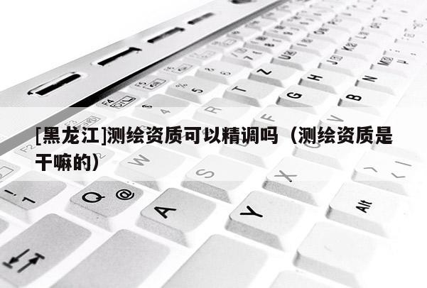 [黑龍江]測(cè)繪資質(zhì)可以精調(diào)嗎（測(cè)繪資質(zhì)是干嘛的）