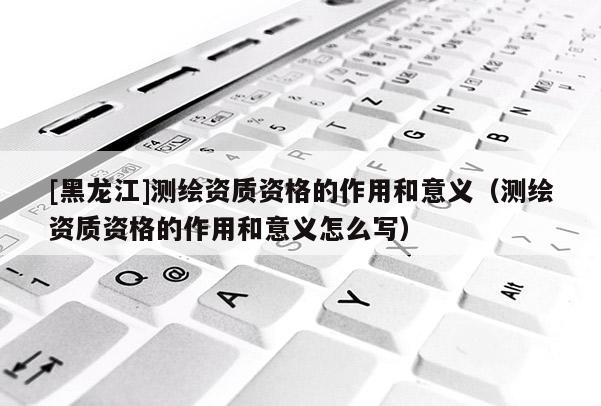[黑龍江]測(cè)繪資質(zhì)資格的作用和意義（測(cè)繪資質(zhì)資格的作用和意義怎么寫）