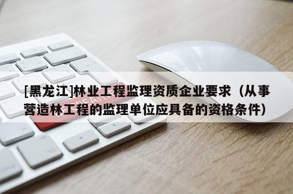 [黑龍江]林業工程監理資質企業要求（從事營造林工程的監理單位應具備的資格條件）