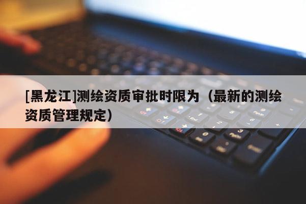 [黑龍江]測繪資質審批時限為（最新的測繪資質管理規定）