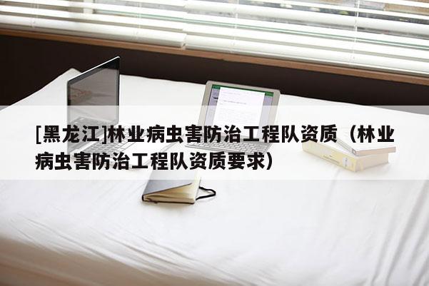 [黑龍江]林業病蟲害防治工程隊資質（林業病蟲害防治工程隊資質要求）