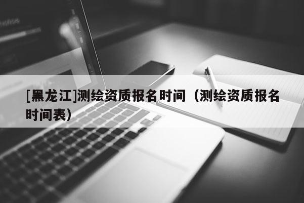 [黑龍江]測繪資質報名時間（測繪資質報名時間表）