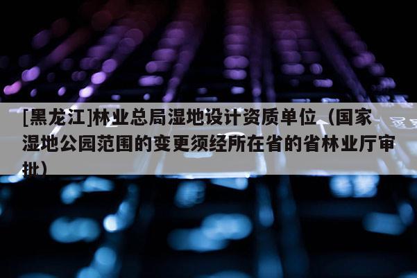 [黑龍江]林業(yè)總局濕地設(shè)計(jì)資質(zhì)單位（國(guó)家濕地公園范圍的變更須經(jīng)所在省的省林業(yè)廳審批）
