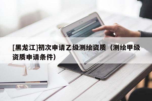 [黑龍江]初次申請乙級測繪資質（測繪甲級資質申請條件）