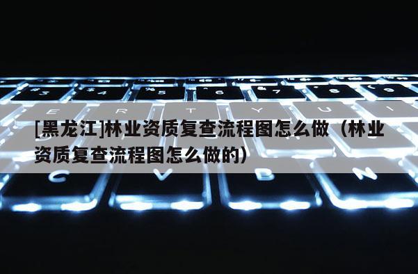 [黑龍江]林業資質復查流程圖怎么做（林業資質復查流程圖怎么做的）