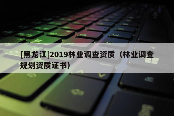 [黑龍江]2019林業調查資質（林業調查規劃資質證書）