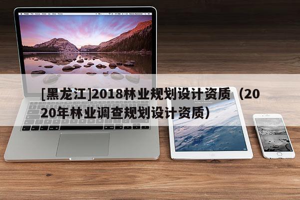 [黑龍江]2018林業規劃設計資質（2020年林業調查規劃設計資質）