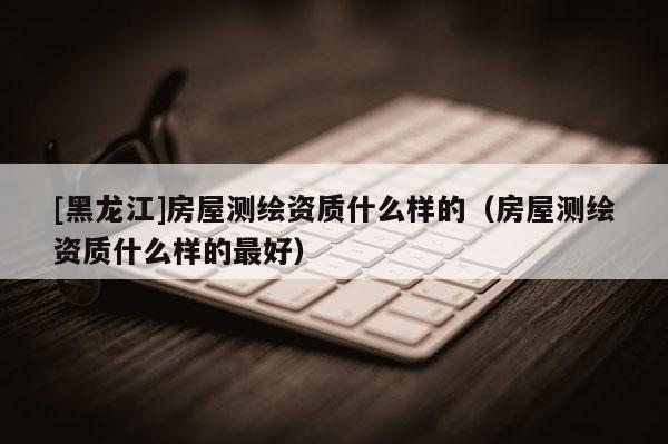 [黑龍江]房屋測繪資質什么樣的（房屋測繪資質什么樣的最好）