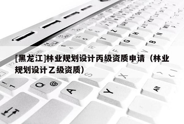[黑龍江]林業規劃設計丙級資質申請（林業規劃設計乙級資質）