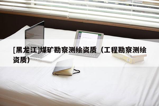 [黑龍江]煤礦勘察測繪資質（工程勘察測繪資質）